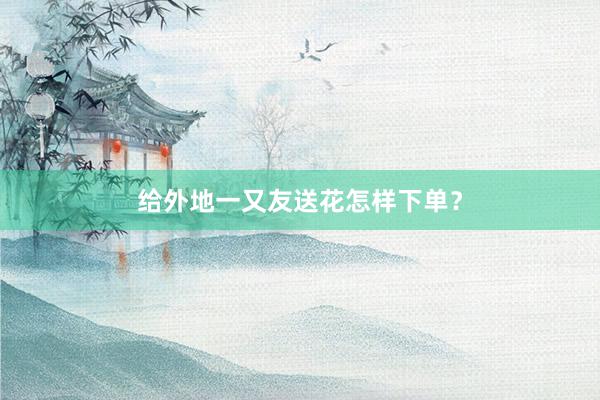 给外地一又友送花怎样下单？